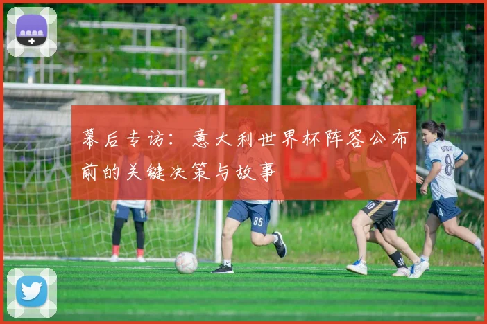 幕后专访:意大利世界杯阵容公布前的关键决策与故事