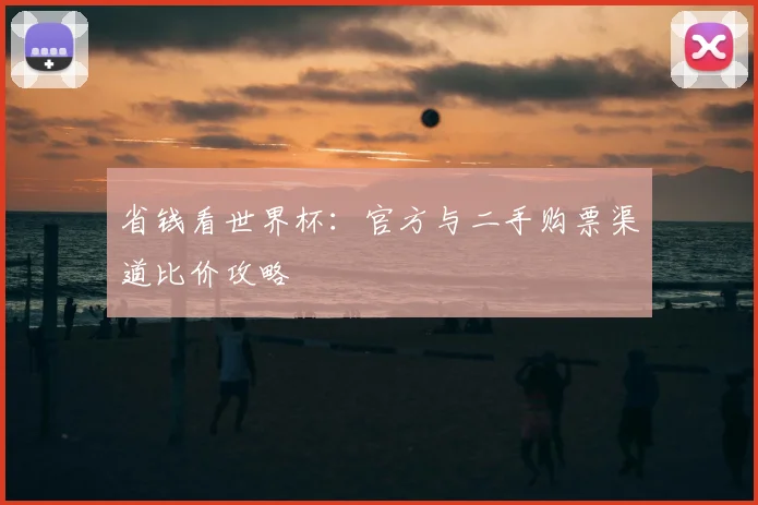 省钱看世界杯：官方与二手购票渠道比价攻略