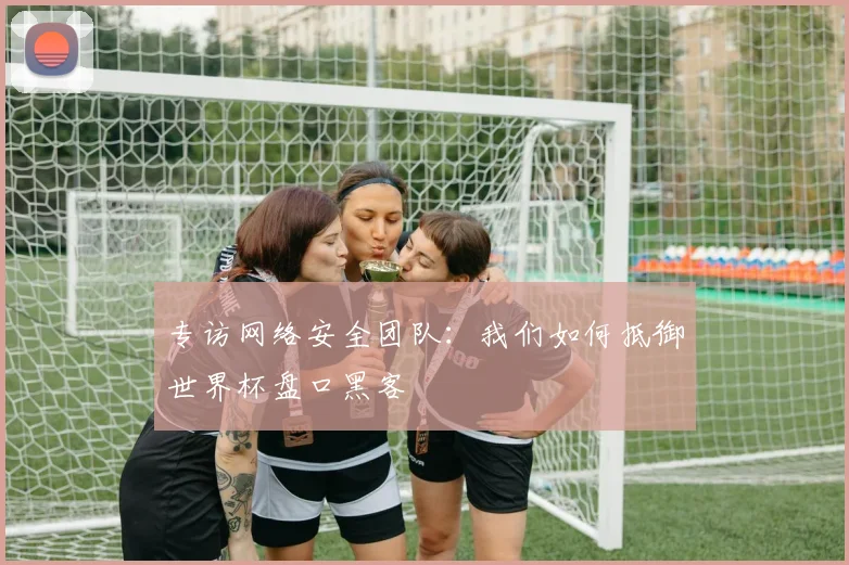 专访网络安全团队:我们如何抵御世界杯盘口黑客