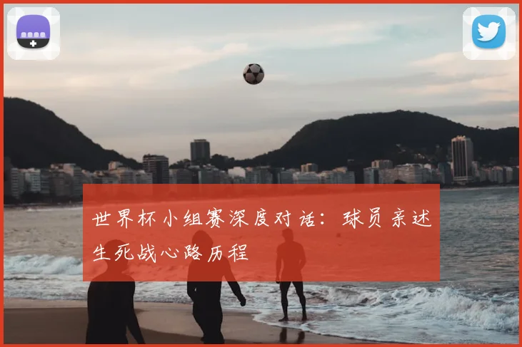 世界杯小组赛深度对话：球员亲述生死战心路历程