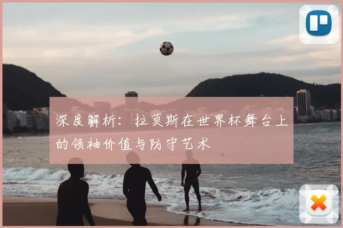 深度解析：拉莫斯在世界杯舞台上的领袖价值与防守艺术