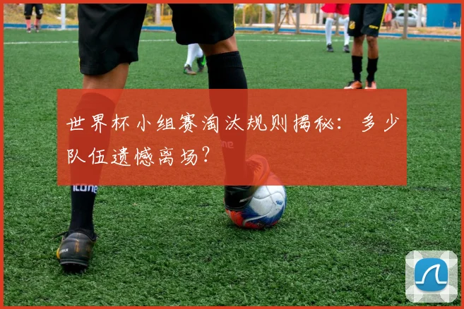 世界杯小组赛淘汰规则揭秘：多少队伍遗憾离场？