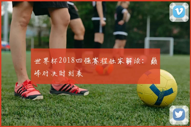 世界杯2018四强赛程独家解读：巅峰对决时刻表