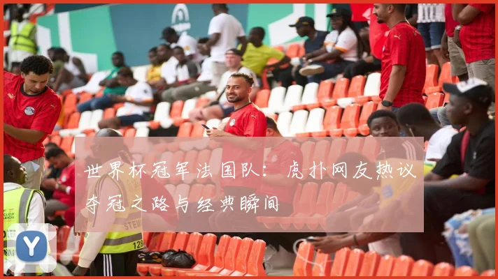 世界杯冠军法国队：虎扑网友热议夺冠之路与经典瞬间