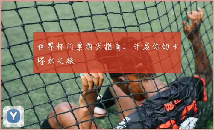 世界杯门票购买指南:开启你的卡塔尔之旅