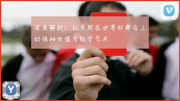 深度解析：拉莫斯在世界杯舞台上的领袖价值与防守艺术