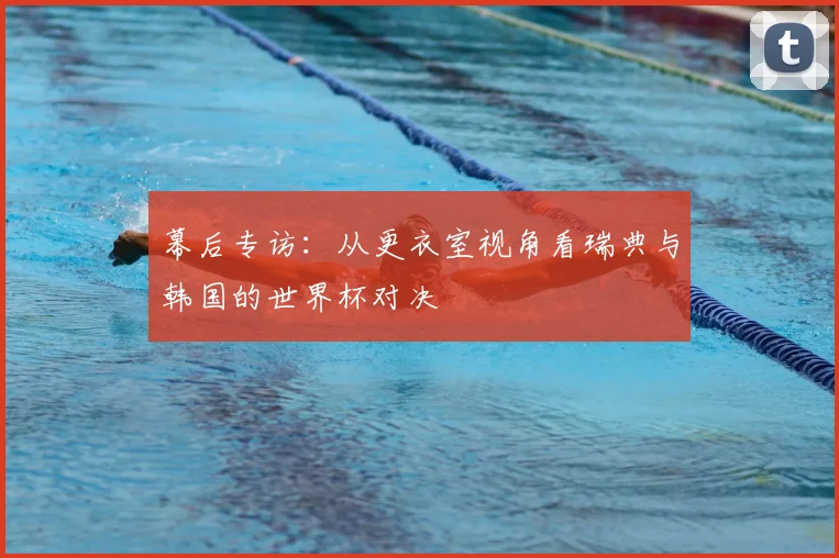 幕后专访:从更衣室视角看瑞典与韩国的世界杯对决