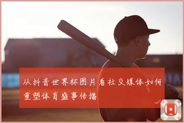 从抖音世界杯图片看社交媒体如何重塑体育盛事传播